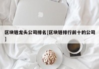 区块链龙头公司排名[区块链排行前十的公司]