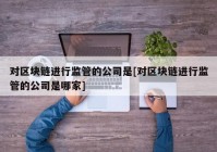 对区块链进行监管的公司是[对区块链进行监管的公司是哪家]